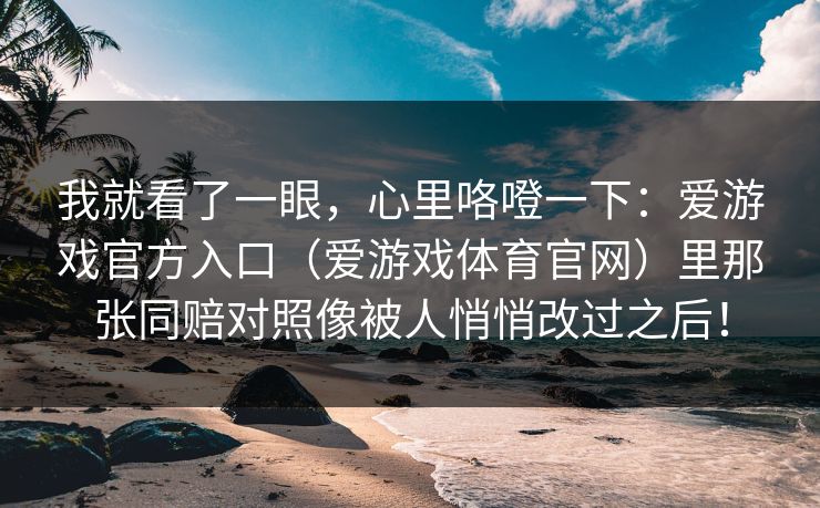 我就看了一眼，心里咯噔一下：爱游戏官方入口（爱游戏体育官网）里那张同赔对照像被人悄悄改过之后！